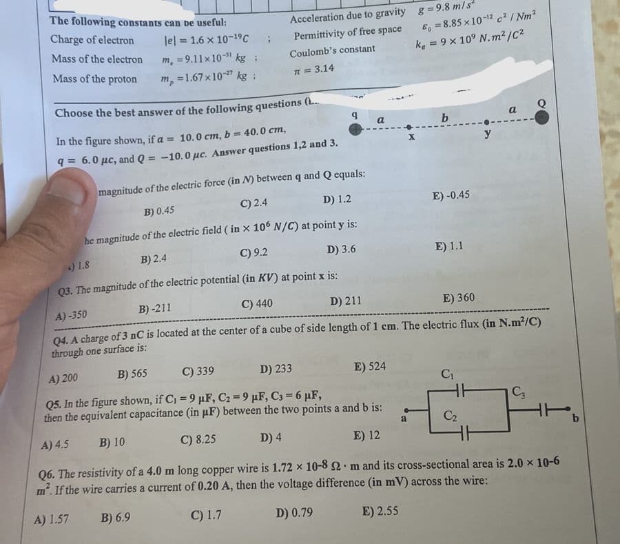 The following constants can be useful:
Charge of electron
Mass of the electron
Mass of the proton
lel = 1.6 x 10-1⁹ C
m, = 9.11x10 kg;
m = 1.67x10-27 kg :
Acceleration due to gravity
Permittivity of free space
Coulomb's constant
π = 3.14
a
E) 524
Choose the best answer of the following questions (L
In the figure shown, if a = 10.0 cm, b = 40.0 cm,
q= 6.0 μc, and Q = -10.0 μc. Answer questions 1,2 and 3.
magnitude of the electric force (in N) between q and Q equals:
C) 2.4
B) 0.45
D) 1.2
he magnitude of the electric field ( in x 106 N/C) at point y is:
C) 9.2
B) 2.4
) 1.8
D) 3.6
Q3. The magnitude of the electric potential (in KV) at point x is:
A)-350
B)-211
C) 440
D) 211
E) 360
Q4. A charge of 3 nC is located at the center of a cube of side length of 1 cm. The electric flux (in N.m²/C)
through one surface is:
A) 200
B) 565
C) 339
D) 233
Q5. In the figure shown, if C₁ = 9 µF, C₂ = 9 µF, C3 = 6 µF,
then the equivalent capacitance (in µF) between the two points a and b is:
A) 4.5
B) 10
C) 8.25
D) 4
E) 12
Q6. The resistivity of a 4.0 m long copper wire is 1.72 x 10-8 2 m and its cross-sectional area is 2.0 x 10-6
m². If the wire carries a current of 0.20 A, then the voltage difference (in mV) across the wire:
.
A) 1.57
B) 6.9
C) 1.7
D) 0.79
E) 2.55
g = 9.8 m/s²
8=8.85 x 10-12 c² / Nm²
ke = 9 x 10⁹ N.m²/C²
a
b
E) -0.45
E) 1.1
C₁
HH
Cz
a
y
C3
b