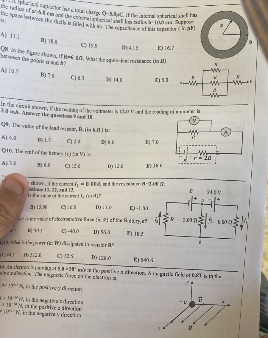 the radius of a-6.0 cm and the external spherical shell has radius b-10.0 cm. Suppose
spherical capacitor has a total charge Q-5.0μC. If the internal spherical shell has
the space between the shells is filled with air. The capacitance of this capacitor (in pF)
is:
A) 11.1
C) 19.9
Q8. In the figure shown, if R-6.0.2. What the equivalent resistance (in)
between the points a and b?
A) 10.5
B) 7.0
B) 18.6
C) 6.3
4.0
D) 41.5
D) 14.0
E) 16.7
D) 12.0
E) 5.0
In the circuit shown, if the reading of the voltmeter is 12.0 V and the reading of ammeter is
3.0 mA. Answer the questions 9 and 10.
V
Q9. The value of the load resistor, R, (in k) is:
A) 4.0
B) 1.5
C) 2.0
D) 8.0
Q10. The emf of the battery (e) (in V) is:
A) 3.0
B) 6.0
C) 15.0
E) 7.0
E) 18.0
shown, if the current I₁ = 8.00A, and the resistance R=2.00 2.
estions 11, 12, and 13.
is the value of the current 13 (in A)?
Z
R
a M
ا
R
O
b
www
R
E
-e
+
1+ r = 222
B) 15.00
C) 16.0
D) 13.0
E) -1.00
nat is the value of electromotive force (in V) of the Battery,e?
B) 30.5
C) -40.0
D) 56.0
E) 18.5
Q13. What is the power (in W) dissipated in resistor R?
1) 244.5 B) 512.0
C) 12.5
D) 128.0
E) 540.6
14. An electron is moving at 5.0 x105 m/s in the positive x direction. A magnetic field of 0.8T is in the
sitive z direction. The magnetic force on the electron is:
5.4x 10-14 N, in the positive y direction
x 10-14 N, in the negative z direction
x 10-14 N, in the positive z direction
10-14 N, in the negative y direction
R
www
R
www
b
R
www
v
24.0 V
3.00 ¹26.00 4
R
www.b
x