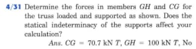 4/31 Determine the forces in members GH and CG for
the truss loaded and supported as shown. Does the
statical indeterminacy of the supports affect your
calculation?
Ans. CG - 70.7 kN T, GH = 100 kN T, No
%3D
