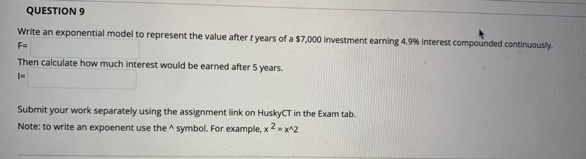 QUESTION 9
Write an exponential model to represent the value after t years of a $7,000 investment earning 4.9% interest compounded continuously.
F=
Then calculate how much interest would be earned after 5 years.
|=
Submit your work separately using the assignment link on HuskyCT in the Exam tab.
Note: to write an expoenent use the ^ symbol. For example, x 2 = x^2
