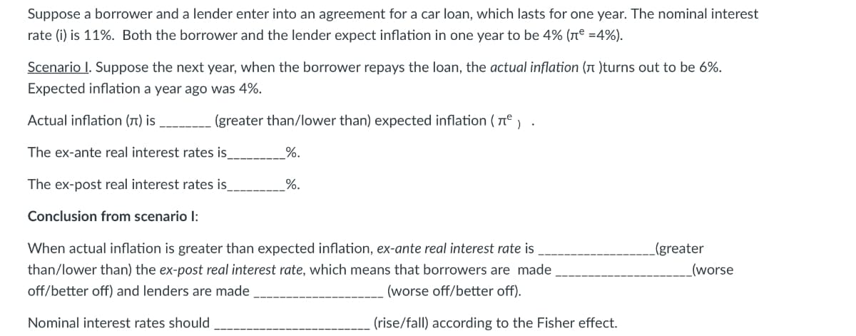 Suppose a borrower and a lender enter into an agreement for a car loan, which lasts for one year. The nominal interest
rate (i) is 11%. Both the borrower and the lender expect inflation in one year to be 4% (rº =4%).
Scenario I. Suppose the next year, when the borrower repays the loan, the actual inflation (A )turns out to be 6%.
Expected inflation a year ago was 4%.
Actual inflation (1) is
(greater than/lower than) expected inflation ( n°, .
The ex-ante real interest rates is_
%.
The ex-post real interest rates is
%.
Conclusion from scenario I:
When actual inflation is greater than expected inflation, ex-ante real interest rate is
_(greater
than/lower than) the ex-post real interest rate, which means that borrowers are made
(worse
off/better off) and lenders are made
(worse off/better off).
Nominal interest rates should
(rise/fall) according to the Fisher effect.
