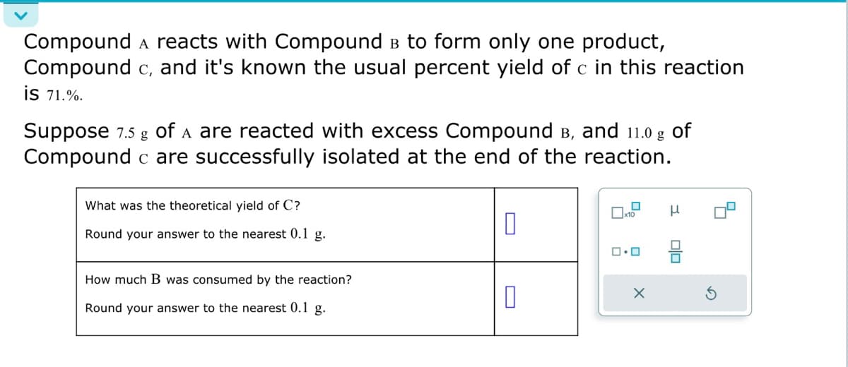 Compound A reacts with Compound в to form only one product,
Compound c, and it's known the usual percent yield of c in this reaction
is 71.%.
Suppose 7.5 g of A are reacted with excess Compound в, and 11.0 g of
Compound c are successfully isolated at the end of the reaction.
What was the theoretical yield of C?
Round your answer to the nearest 0.1 g.
How much B was consumed by the reaction?
Round your answer to the nearest 0.1 g.
0
10
0
x10
0.0
X
μ
olo
S