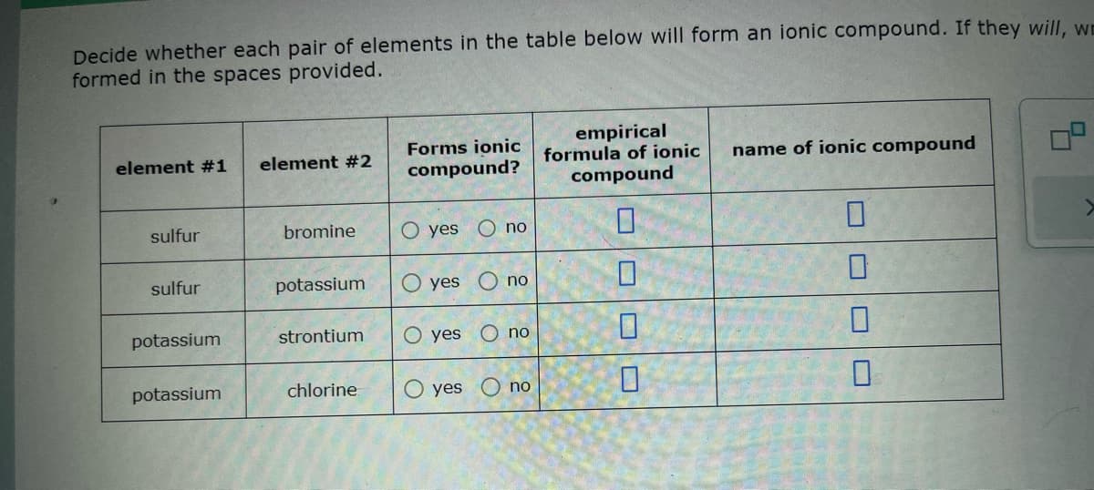 Decide whether each pair of elements in the table below will form an ionic compound. If they will, w
formed in the spaces provided.
element #1 element #2
sulfur
sulfur
potassium
potassium
bromine
potassium
strontium
chlorine
Forms ionic
compound?
O yes
yes
O yes
O yes
O no
no
no
no
empirical
formula of ionic name of ionic compound
compound
0
0
0
0
П