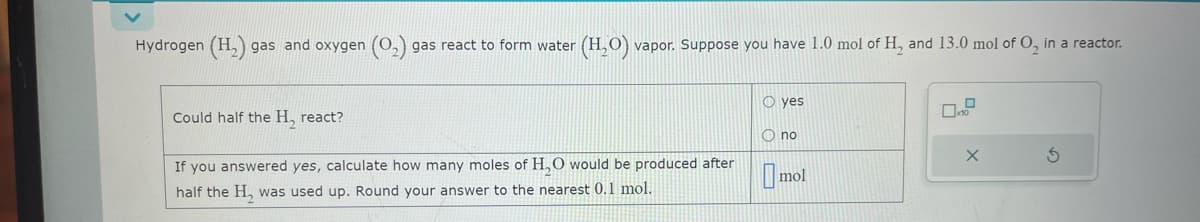 Hydrogen (H₂) gas and oxygen (0₂) gas react to form water (H₂O) vapor. Suppose you have 1.0 mol of H₂ and 13.0 mol of O₂ in a reactor.
Could half the H, react?
If you answered yes, calculate how many moles of H₂O would be produced after
half the H₂ was used up. Round your answer to the nearest 0.1 mol.
O yes
Ono
mol
X
3