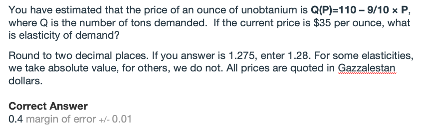 You have estimated that the price of an ounce of unobtanium is Q(P)=110 – 9/10 x P,
where Q is the number of tons demanded. If the current price is $35 per ounce, what
is elasticity of demand?
Round to two decimal places. If you answer is 1.275, enter 1.28. For some elasticities,
we take absolute value, for others, we do not. All prices are quoted in Gazzalestan
dollars.
Correct Answer
0.4 margin of error +/- 0.01
