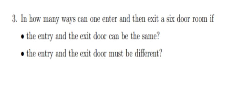 3. In how many ways can one enter and then exit a six door room if
the entry and the exit door can be the same?
the entry and the exit door must be different?