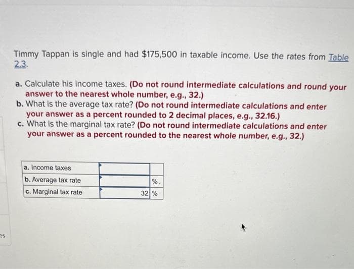 es
Timmy Tappan is single and had $175,500 in taxable income. Use the rates from Table
2.3.
a. Calculate his income taxes. (Do not round intermediate calculations and round your
answer to the nearest whole number, e.g., 32.)
b. What is the average tax rate? (Do not round intermediate calculations and enter
your answer as a percent rounded to 2 decimal places, e.g., 32.16.)
c. What is the marginal tax rate? (Do not round intermediate calculations and enter
your answer as a percent rounded to the nearest whole number, e.g., 32.)
a. Income taxes
b. Average tax rate
c. Marginal tax rate
de de
%.
32 %