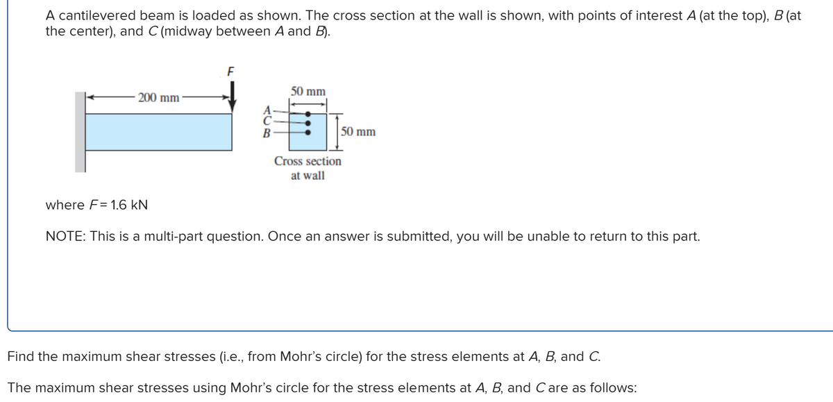 A cantilevered beam is loaded as shown. The cross section at the wall is shown, with points of interest A (at the top), B (at
the center), and C (midway between A and B).
200 mm
where F= 1.6 kN
F
50 mm
50 mm
Cross section
at wall
NOTE: This is a multi-part question. Once an answer is submitted, you will be unable to return to this part.
Find the maximum shear stresses (i.e., from Mohr's circle) for the stress elements at A, B, and C.
The maximum shear stresses using Mohr's circle for the stress elements at A, B, and C are as follows: