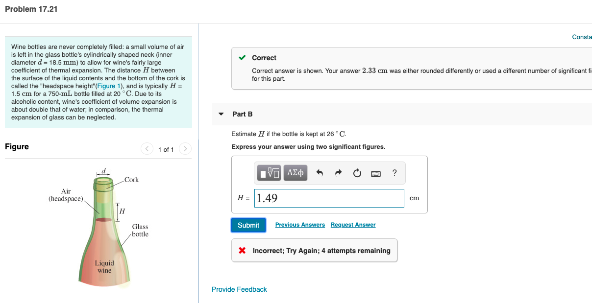Problem 17.21
Consta
Wine bottles are never completely filled: a small volume of air
is left in the glass bottle's cylindrically shaped neck (inner
diameter d = 18.5 mm) to allow for wine's fairly large
coefficient of thermal expansion. The distance H between
the surface of the liquid contents and the bottom of the cork is
called the "headspace height"(Figure 1), and is typically H =
1.5 cm for a 750-mL bottle filled at 20 °C. Due to its
Correct
Correct answer is shown. Your answer 2.33 cm was either rounded differently or used a different number of significant fi
for this part.
alcoholic content, wine's coefficient of volume expansion is
about double that of water; in comparison, the thermal
expansion of glass can be neglected.
Part B
Estimate H if the bottle is kept at 26 °C.
Figure
< 1 of 1
Express your answer using two significant figures.
d.
nν ΑΣφ
Cork
Air
(headspace)
H = 1.49
cm
Submit
Previous Answers Request Answer
Glass
bottle
X Incorrect; Try Again; 4 attempts remaining
Liquid
wine
Provide Feedback
