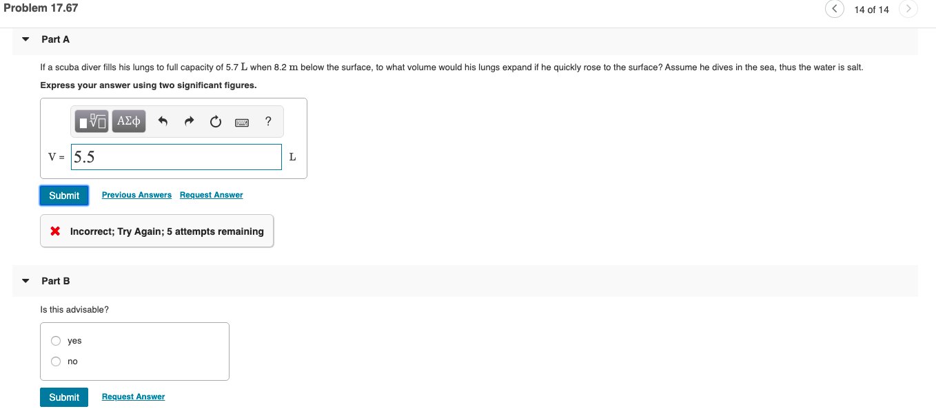 Problem 17.67
14 of 14
Part A
If a scuba diver fills his lungs to full capacity of 5.7 L when 8.2 m below the surface, to what volume would his lungs expand if he quickly rose to the surface? Assume he dives in the sea, thus the water is salt.
Express your answer using two significant figures.
V = 5.5
Submit
Previous Answers Request Answer
X Incorrect; Try Again; 5 attempts remaining
Part B
Is this advisable?
yes
no
Submit
Request Answer
