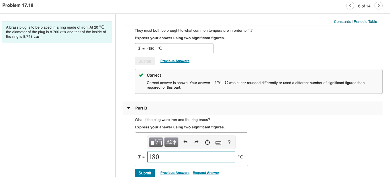 Problem 17.18
6 of 14
Constants I Periodic Table
A brass plug is to be placed in a ring made of iron. At 20 °C,
the diameter of the plug is 8.760 cm and that of the inside of
the ring is 8.748 cm
They must both be brought to what common temperature in order to fit?
Express your answer using two significant figures.
T = -180 °C
Submit
Previous Answers
v Correct
Correct answer is shown. Your answer -176 °C was either rounded differently or used a different number of significant figures than
required for this part.
Part B
What if the plug were iron and the ring brass?
Express your answer using two significant figures.
T = 180
°C
Submit
Previous Answers Request Answer
