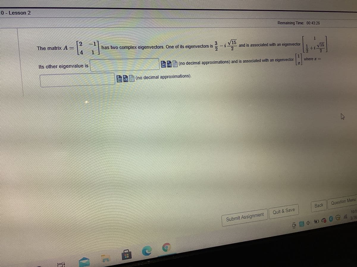 0-Lesson 2
Remaining Time 00:43.26
The matrix A=
4.
has two complex eigenvectors. One of its eigenvectors is
1.
V15
and is associated with an eigenvector
15
ti
2.
Its other eigenvalue is
(no decimal approximations) and is associated with an eigenvector
where a =
2(no decimal approximations).
Back
Question Menu
Quit & Save
Submit Assignment
10:15
3/16
1/2
