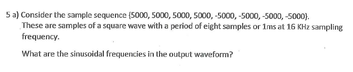 5 a) Consider the sample sequence (5000, 5000, 5000, 5000, -5000, -5000, -5000, -5000}.
These are samples of a square wave with a period of eight samples or 1ms at 16 KHz sampling
frequency.
What are the sinusoidal frequencies in the output waveform?
