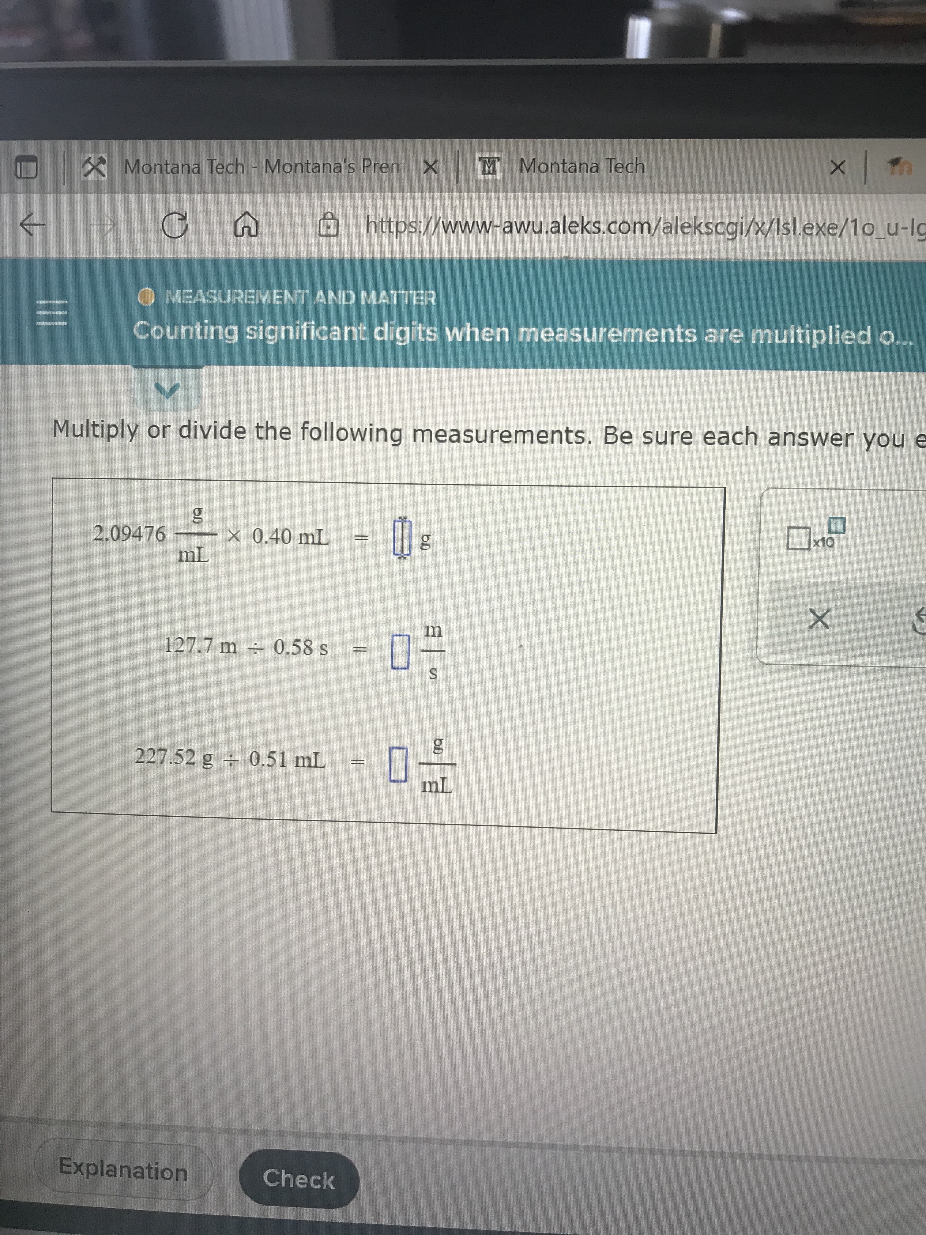 X Montana Tech Montana's Prem X M Montana Tech
https://www-awu.aleks.com/alekscgi/x/Isl.exe/1o_u-lg
->
O MEASUREMENT AND MATTER
Counting significant digits when measurements are multiplied o...
Multiply or divide the following measurements. Be sure each answer you e
2.09476
X 0.40 mL
m
127.7 m + 0.58 s
S.
227.52 g 0.51 mL = |
Explanation
Check
