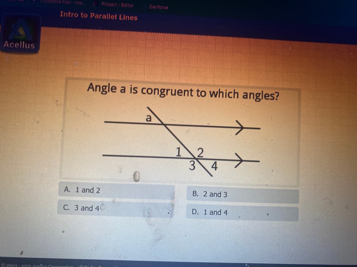 Compose Mail klai.
PicsArt / Editor
Dayforce
Intro to Parallel Lines
Acellus
Angle a is congruent to which angles?
12
4
A. 1 and 2
B. 2 and 3
C. 3 and 4
D. 1 and 4
O 2003 - 2021 Acellus Cornonat
