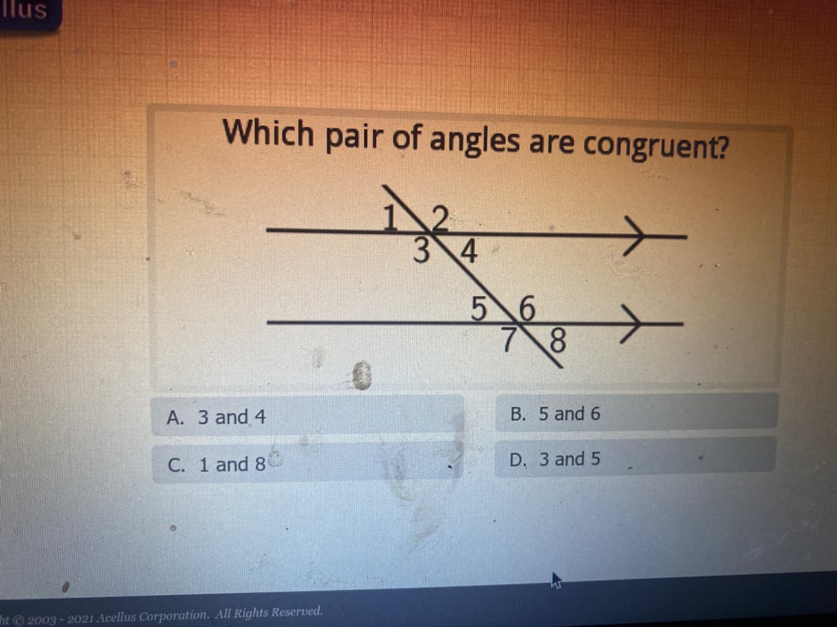 **Question: Which pair of angles are congruent?**

[Diagram Explanation]
The diagram contains two parallel horizontal lines intersected by a diagonal line (transversal).

- The angles formed at the points of intersection are numbered as follows:
  - At the top point of intersection:
    - Angle 1 (above the intersecting diagonal line, to the left)
    - Angle 2 (above the intersecting diagonal line, to the right)
    - Angle 3 (below the intersecting diagonal line, to the left)
    - Angle 4 (below the intersecting diagonal line, to the right)
  - At the bottom point of intersection:
    - Angle 5 (above the intersecting diagonal line, to the left)
    - Angle 6 (above the intersecting diagonal line, to the right)
    - Angle 7 (below the intersecting diagonal line, to the left)
    - Angle 8 (below the intersecting diagonal line, to the right)

**Options:**
- A. 3 and 4
- B. 5 and 6
- C. 1 and 8
- D. 3 and 5

**Copyright:**
- © 2003 - 2021 Acellus Corporation. All Rights Reserved.

In this context, congruent angles are angles that have the same measure. Since the diagram features parallel lines intersected by a transversal, certain pairs of non-adjacent angles formed are congruent. 

**Educational Explanation:**
In this setup with parallel lines and a transversal, angles in corresponding positions are congruent. For example, angle 3 and angle 5 are corresponding angles and thus congruent. This knowledge is essential when studying the properties of parallel lines and transversals in geometry.