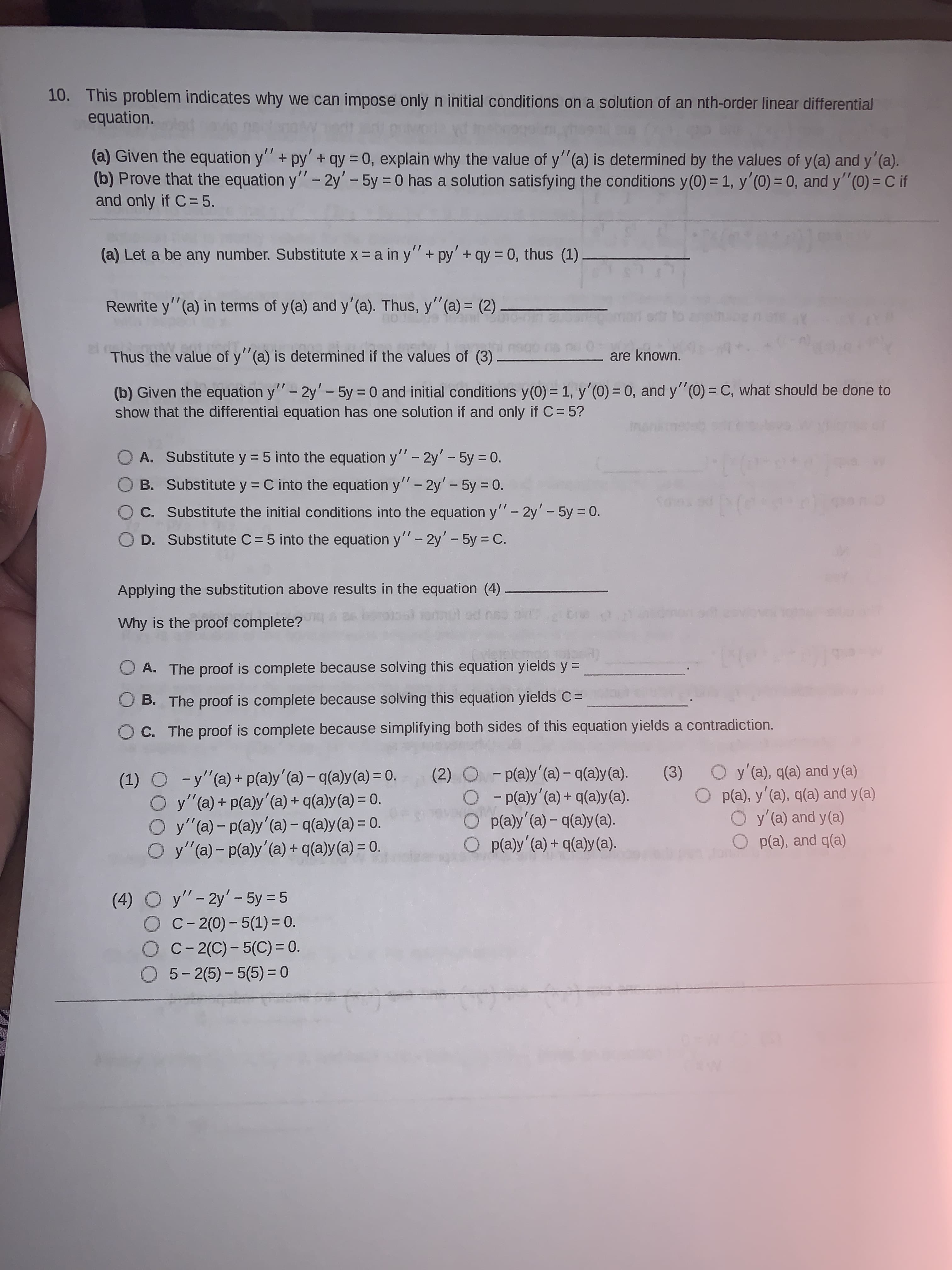 10. This problem indicates why we can impose only n initial conditions on a solution of an nth-order linear differential
equation.
(a) Given the equation y" + py' + qy = 0, explain why the value of y"(a) is determined by the values of y(a) and y'(a).
(b) Prove that the equation y"- 2y'-5y 0 has a solution satisfying the conditions y(0) = 1, y'(0) = 0, and y"(0) = C if
and only if C= 5.
%3D
%3D
(a) Let a be any number. Substitute x = a in y"+ py'+ qy = 0, thus (1)
Rewrite y"(a) in terms of y(a) and y'(a). Thus, y"(a) = (2)
%3D
Thus the value of y"(a) is determined if the values of (3)
are known.
(b) Given the equation y"- 2y'- 5y = 0 and initial conditions y(0) = 1, y'(0) = 0, and y"(0) = C, what should be done to
show that the differential equation has one solution if and only if C= 5?
%3D
%3D
O A. Substitute y = 5 into the equation y" - 2y'- 5y = 0.
O B. Substitute y = C into the equation y"- 2y' - 5y = 0.
%3D
%3D
C. Substitute the initial conditions into the equation y"- 2y'- 5y 0.
|
D. Substitute C= 5 into the equation y"- 2y'- 5y = C.
Applying the substitution above results in the equation (4)
Why is the proof complete?
O A. The proof is complete because solving this equation yields y =
%3D
B. The proof is complete because solving this equation yields C=
C. The proof is complete because simplifying both sides of this equation yields a contradiction.
(1) O -y"(a)+ p(a)y'(a) – q(a)y(a) = 0.
O y" (a) + p(a)y'(a) + q(a)y(a) = 0.
O y"(a) - p(a)y'(a) – q(a)y(a) = 0.
O y"(a)- p(a)y'(a) + q(a)y(a) = 0.
(2) O -p(a)y'(a) – q(a)y(a).
O- p(a)y'(a) + q(a)y(a).
p(a)y' (a) – q(a)y(a).
O p(a)y' (a) + q(a)y (a).
O y'(a), q(a) and y (a)
O p(a), y'(a), q(a) and y(a)
O y'(a) and y (a)
(3)
%3D
%3D
p(a), and q(a)
(4) O y"-2y'- 5y = 5
O C- 2(0) - 5(1) = 0.
O C- 2(C)- 5(C) = 0.
O 5-2(5) - 5(5) = 0
