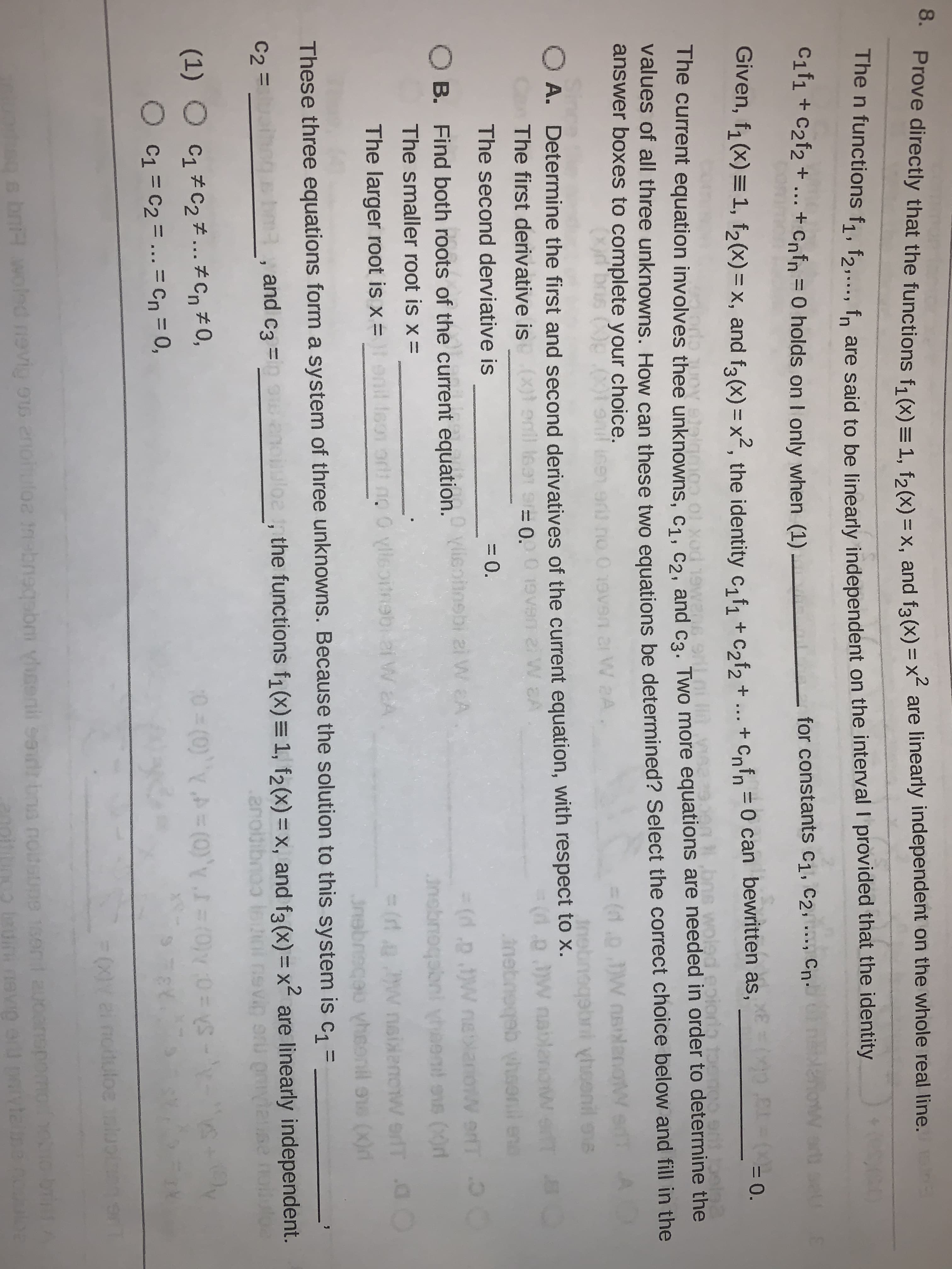 hove directly that the functions f1 (x) =1. fa(x) = x, and f2(x) = x2 are linearly independent on the whole real line. n
me n functions f1, f2,..., fn are said to be linearly independent on the interval I provided that the identity
Cif1 + C2f2 + .. + Cnfn =0 holds on I only when (1) -
W art
for constants C1, C2, .., Cn•
Given, f1 (x) = 1, f2(x) = x, and fa(x) = x², the identity c, f, + c,f, + ... as,
+ Cnfn =0 can bewritten
(0 CL= (-0.
The current equation involves thee unknowns, c1. cɔ. and ca. Two more equations are needed in order to determine the
Values of all three unknowns. How can these two equations be determined? Select the correct choice below and fill in the
answer boxes to complete your choice.
%3(1.0.JW nsilanoW
Insbneqabni yhoenil ons
r W aA
O A. Determine the first and second derivatives of the current equation, with respect to x.
The first derivative is (x)s
(d.p.w nablandw eT B
nebnoqab hsonil en
enll isat s 0.0
gebou
3(d.p .W nelaniow erfT O
The second derviative is
= 0.
O B. Find both roots of the current equation.
Vlieofinsbi zi W A
W erT O
The smaller root is x =
nobnoqabni yheend
ons (0r
3 (rt a w nsixenow erfT a0
3nebreceu yheonil ss (X)r
The larger root is x =
orlt no 0 ylleoitnebi 2i W EA
These three equations form a system of three unknowns. Because the solution to this system is c, =
C2 = _
bma, and c3 =
,
the functions f1 (x) = 1, f2(x)= x, and f3(x) = x2 are linearly independent.
(1) ○ C1#C2チ そCn#0,
C1 = C2 = ... = Cn = 0,
-Sh =0 M0)=rA,(0)=4 A (0)= 0
%3D
0s bnH vwoled nevig ou enohutoz tnebneqabm ylsenil sedt bna notsupe 1sen
ebeugeu 20
oin uin nevig er paivteina nouloe
