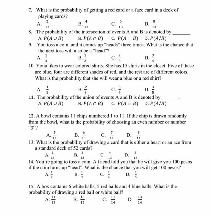 7. What is the probability of getting a red card or a face card in a deck of
playing cards?
2
А.
13
В.
с.
D.
8. The probability of the intersection of events A and B is denoted by
A. P(A U B)
9. You toss a coin, and it comes up "heads" three times. What is the chance that
the next toss will also be a "head"?
B. P(A n B)
C. P(A = B) D. P(A/B)
A. !
10. Yona likes to wear colored shirts. She has 15 shirts in the closet. Five of these
are blue, four are different shades of red, and the rest are of different colors.
B. !
С. 2
D. 2
3
What is the probability that she will wear a blue or a red shirt?
A.
с.
3
В.
С.
D.
5
11. The probability of the union of events A and B is denoted by
A. P(A U B)
В. Р(Аn В)
C. P(A = B) D. P(A/B)
12. A bowl contains 11 chips numbered 1 to 11. If the chip is drawn randomly
from the bowl, what is the probability of choosing an even number or number
"3"?
5
A.
C. 1
В.
11
8
11
11
13. What is the probability of drawing a card that is either a heart or an ace from
a standard deck of 52 cards?
A. 2
с.
14. You're going to toss a coin. A friend told you that he will give you 100 pesos
if the coin turns up "head". What is the chance that you will get 100 pesos?
C. !
В. З
D. 5
13
A.
B.
D.
15. A box contains 6 white balls, 5 red balls and 4 blue balls. What is the
probability of drawing a red ball or white ball?
В. 13
15
11
C.
11
13
A.
15
D.
14
14
