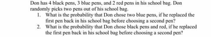 Don has 4 black pens, 3 blue pens, and 2 red pens in his school bag. Don
randomly picks two pens out of his school bag.
1. What is the probability that Don chose two blue pens, if he replaced the
first pen back in his school bag before choosing a second pen?
2. What is the probability that Don chose black pens and red, if he replaced
the first pen back in his school bag before choosing a second pen?
