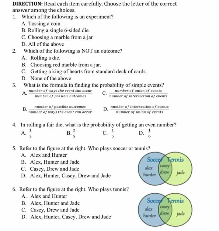 DIRECTION: Read each item carefully. Choose the letter of the correct
answer among the choices.
1. Which of the following is an experiment?
A. Tossing a coin.
B. Rolling a single 6-sided die.
C. Choosing a marble from a jar
D. All of the above
2. Which of the following is NOT an outcome?
A. Rolling a die.
B. Choosing red marble from a jar.
C. Getting a king of hearts from standard deck of cards.
D. None of the above
What is the formula in finding the probability of simple events?
C number of union of events
number of intersection of events
number of ways the event can occur
A.
number of possible outcomes
В.
number of ways the event can occur
number of possible outcomes
number of intersection of events
number of union of events
D.
4. In rolling a fair die, what is the probability of getting an even number?
A.
B. ?
C.
А.
С.
D.
5. Refer to the figure at the right. Who plays soccer or tennis?
A. Alex and Hunter
B. Alex, Hunter and Jade
C. Casey, Drew and Jade
D. Alex, Hunter, Casey, Drew and Jade
Socce Tennis
alex (casey
drew
hunter
jade
6. Refer to the figure at the right. Who plays tennis?
A. Alex and Hunter
B. Alex, Hunter and Jade
C. Casey, Drew and Jade
D. Alex, Hunter, Casey, Drew and Jade
Socce Tennis
casey
drew
alex
hunter
jade
