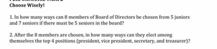 Choose Wisely!
1. In how many ways can 8 members of Board of Directors be chosen from 5 juniors
and 7 seniors if there must be 5 seniors in the board?
2. After the 8 members are chosen, in how many ways can they elect among
themselves the top 4 positions (president, vice president, secretary, and treasurer)?
