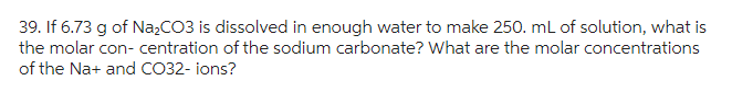 39. If 6.73 g of Na₂CO3 is dissolved in enough water to make 250. mL of solution, what is
the molar con- centration of the sodium carbonate? What are the molar concentrations
of the Na+ and CO32-ions?