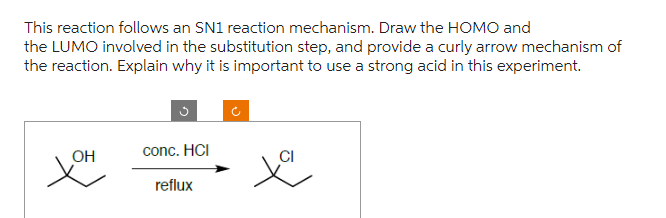 This reaction follows an SN1 reaction mechanism. Draw the HOMO and
the LUMO involved in the substitution step, and provide a curly arrow mechanism of
the reaction. Explain why it is important to use a strong acid in this experiment.
OH
conc. HCI
reflux