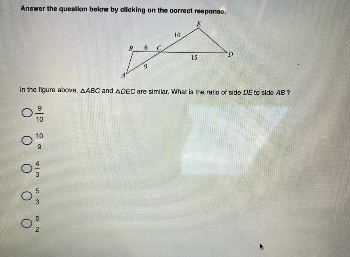 Answer the question below by clicking on the correct response.
E
10
B
6.
C
15
In the figure above, AABC and ADEC are similar. What is the ratio of side DE to side AB ?
9
10
10
9
O IN
