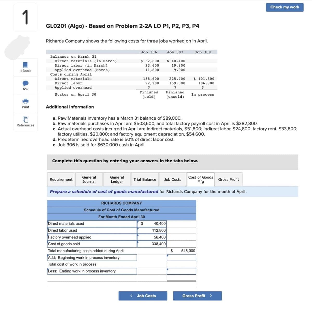 1
eBook
Ask
Print
References
GL0201 (Algo) - Based on Problem 2-2A LO P1, P2, P3, P4
Richards Company shows the following costs for three jobs worked on in April.
Balances on March 31
Direct materials (in March)
Direct labor (in March)
Applied overhead (March)
Costs during April
Direct materials
Direct labor
Applied overhead
Status on April 30
Additional Information
Job 306
General
Journal
Requirement
$ 32,600
23,600
11,800
138,600
92,200
?
Finished
(sold)
Direct materials used
Direct labor used
Factory overhead applied
Cost of goods sold
Total manufacturing costs added during April
Add: Beginning work in process inventory
Total cost of work in process
Less: Ending work in process inventory
Job 307
a. Raw Materials Inventory has a March 31 balance of $89,000.
b. Raw materials purchases in April are $503,600, and total factory payroll cost in April is $382,800.
c. Actual overhead costs incurred in April are indirect materials, $51,800; indirect labor, $24,800; factory rent, $33,800;
factory utilities, $20,800; and factory equipment depreciation, $54,600.
d. Predetermined overhead rate is 50% of direct labor cost.
e. Job 306 is sold for $630,000 cash in April.
Complete this question by entering your answers in the tabs below.
RICHARDS COMPANY
Schedule of Cost of Goods Manufactured
For Month Ended April 30
$
$ 40,400
19,800
9,900
225,400
159,000
?
Finished.
(unsold)
40,400
112,800
56,400
338,400
General
Ledger
Prepare a schedule of cost of goods manufactured for Richards Company for the month of April.
Trial Balance Job Costs
<Job Costs
Job 308
$ 101,800
106,800
?
In process
$
Cost of Goods
Mfg
548,000
Gross Profit >
Check my work
Gross Profit