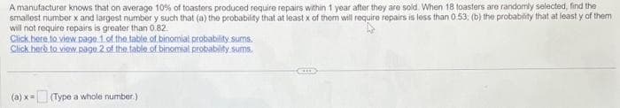 A manufacturer knows that on average 10% of toasters produced require repairs within 1 year after they are sold. When 18 toasters are randomly selected, find the
smallest number x and largest number y such that (a) the probability that at least x of them will require repairs is less than 0.53; (b) the probability that at least y of them
will not require repairs is greater than 0.82.
Click here to view page 1 of the table of binomial probability sums.
Click here to view page 2 of the table of binomial probability sums.
(a) x = (Type a whole number.)