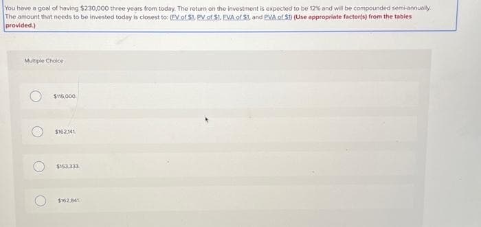You have a goal of having $230,000 three years from today. The return on the investment is expected to be 12% and will be compounded semi-annually.
The amount that needs to be invested today is closest to: (FV of $1. PV of $1. FVA of $1, and PVA of $1) (Use appropriate factor(s) from the tables
provided.)
Multiple Choice
$115,000
$162,141
$153.333
$162,841