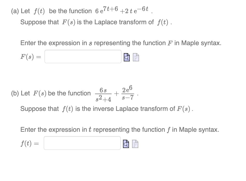 (a) Let f(t) be the function 6 e7t+6 +2te-6t.
Suppose that F(s) is the Laplace transform of f(t).
Enter the expression in s representing the function F in Maple syntax.
F(s) =
a
6 s
(b) Let F(s) be the function
s²+4
Suppose that f(t) is the inverse Laplace transform of F(s).
+
2e6
S-7
Enter the expression in t representing the function f in Maple syntax.
f(t) =