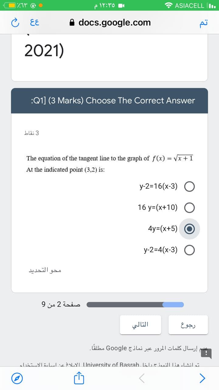 ASIACELL Iı.
EE
docs.google.com
2021)
:Q1] (3 Marks) Choose The Correct Answer
blä 3
The equation of the tangent line to the graph of f(x) = Vx +1
At the indicated point (3,2) is:
y-2=16(x-3)
16 y=(x+10)
4y=(x+5)
y-2=4(x-3)
التحديد
محو
صفحة 2 من 9
رجوع
إرسال كلمات المرور عبر نماذج Go ogle مطلقًا.
aliaYlöllieLYI University of Basrah. lurianill Lia cLil
>
