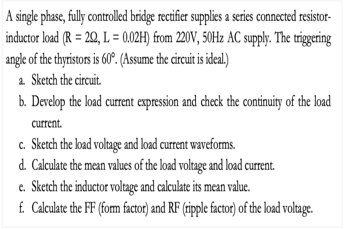 A single phase, fully controlled bridge rectifier supplies a series connected resistor-
inductor load (R = 22, L = 0.02H) from 220V, 50H2 AC supply. The triggering
%3D
%3D
angle of the thyristors is 60°. (Assume the circuit is ideal)
a. Sketch the circuit.
b. Develop the load current expression and check the continuity of the load
current.
c. Sketch the load voltage and load current waveforms.
d. Calculate the mean values of the load voltage and load current.
e. Sketch the inductor voltage and calculate its mean value.
f. Calculate the FF (fom factor) and RF (ripple factor) of the load voltage.
