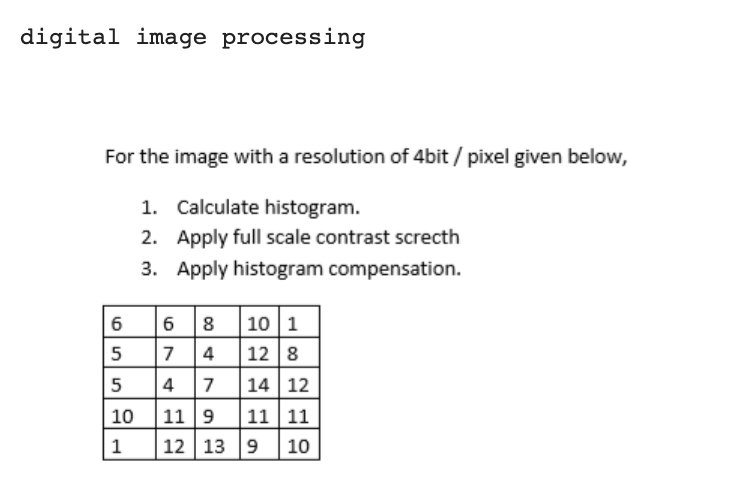 digital image processing
For the image with a resolution of 4bit / pixel given below,
1. Calculate histogram.
2. Apply full scale contrast screcth
3. Apply histogram compensation.
68 10 1
7 4
12 8
6
5
|4 7
11 9
5
14 12
10
11 11
1
12 13 9
10
