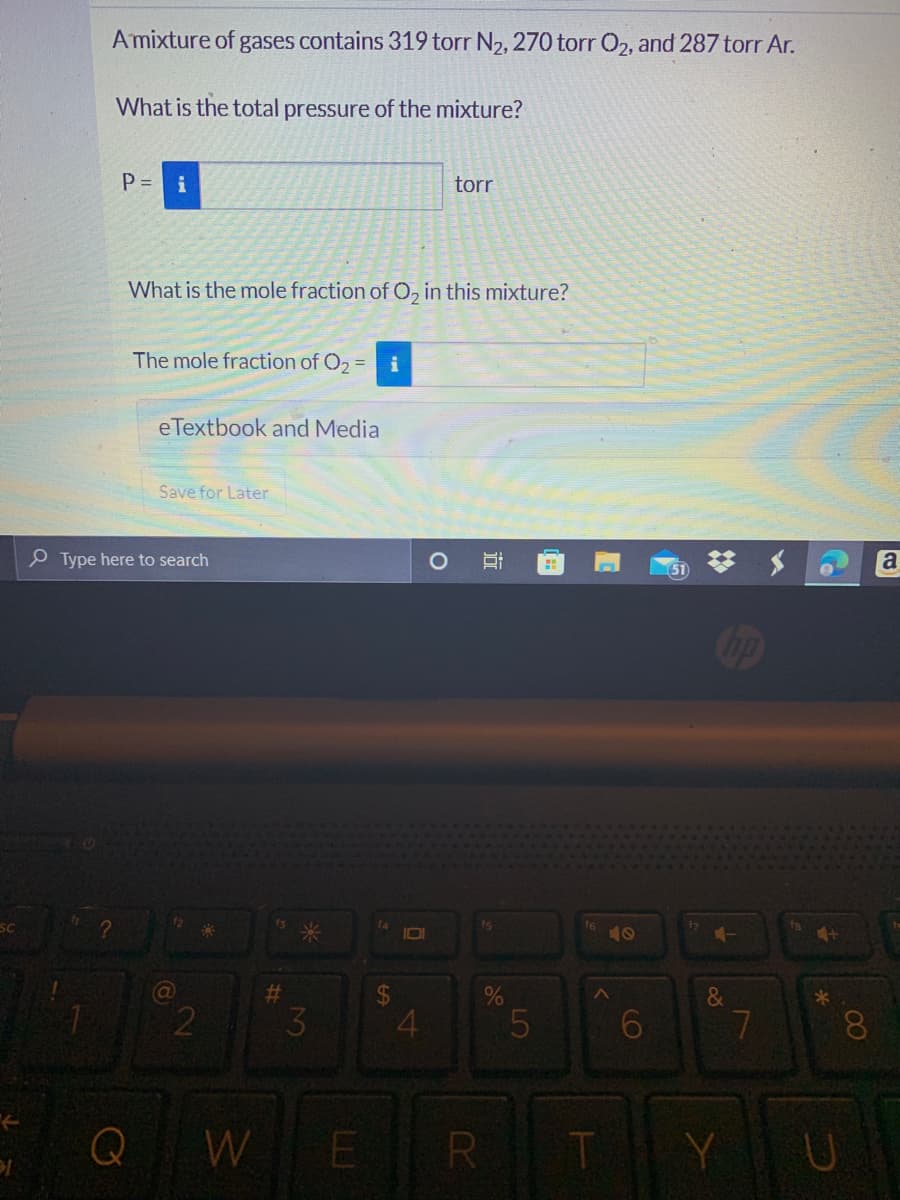 A mixture of gases contains 319 torr N₂, 270 torr O₂, and 287 torr Ar.
What is the total pressure of the mixture?
P = i
torr
What is the mole fraction of O₂ in this mixture?
The mole fraction of O₂ = i
eTextbook and Media
Save for Later
Type here to search
Q
8
2
#
3
W E
$
4
fs
R
LO
5
16
T
6
20
hp
&
Y
7
4+
*
U
8
a