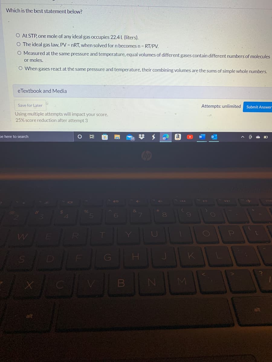 Which is the best statement below?
O At STP, one mole of any ideal gas occupies 22.4 L (liters).
O The ideal gas law, PV = nRT, when solved for n becomes n = RT/PV.
O Measured at the same pressure and temperature, equal volumes of different gases contain different numbers of molecules
or moles.
O When gases react at the same pressure and temperature, their combining volumes are the sums of simple whole numbers.
eTextbook and Media
Save for Later
Attempts: unlimited
Submit Answer
Using multiple attempts will impact your score.
25% score reduction after attempt 3
O
W
110 11
+
be here to search
@
3
$
4
%
6
&
W
E
R
T
S
XOMI
B
Y
7
H
20
C
N
8
a
(
9
M
K
O
P
{
[