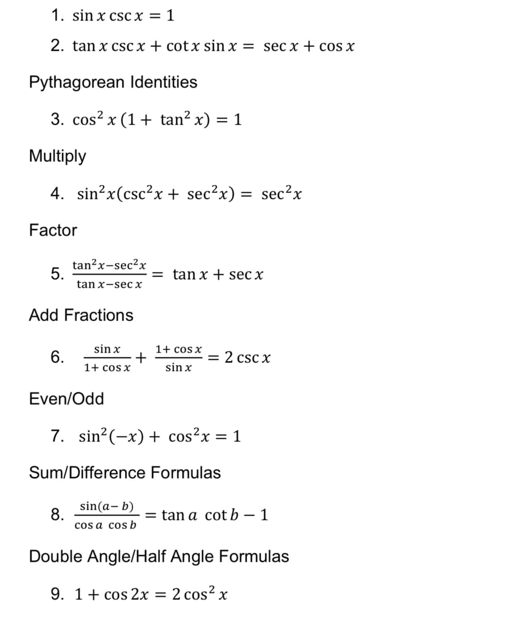 1. sin x csc x = 1
2. tan x csc x + cotx sin x = sec x + cos x
Pythagorean Identities
3. cos? x (1+ tan² x)
1
Multiply
4. sin?x(csc²x + sec²x) = sec?x
Factor
tan?x-sec?x
5.
tan x-sec x
= tan x +E sec x
Add Fractions
sin x
1+ cos x
6.
= 2 csc x
1+ cos x
sin x
Even/Odd
7. sin?(-x) + cos?x
= 1
Sum/Difference Formulas
sin(a, b)
8.
cos a cosb
= tan a cot b – 1
Double Angle/Half Angle Formulas
9. 1+ cos 2x = 2 cos? x
