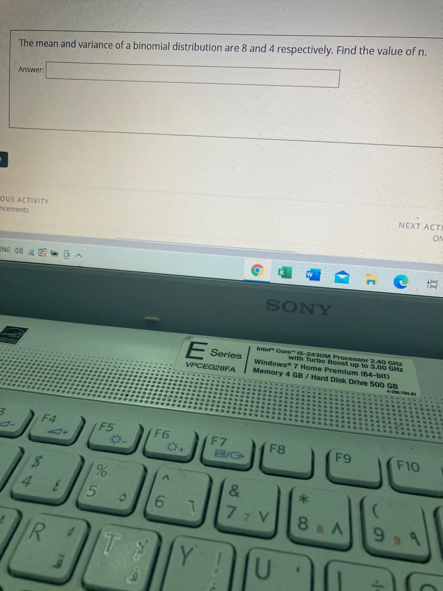 The mean and variance of a binomial distribution are 8 and 4 respectively. Find the value of n.
Answer:
NEXT ACTI
ON
OUS ACTIVITY
ncements
ENG Q0) A
SONY
Intel Core 15-2430M Processor 2.40 GHz
with Turbo Boost up to 3.00 GHz
Windows 7 Home Premium (64-bit)
Memory 4 GB / Hard Disk Drive 500 GB
E Series
VPCEG28FA
4-298-704-81
F4
F5
(F6
F7
F8
4+
F9
F10
/G
%,
&
4
77 V
8 8 A
9
Y !
<6
5
3n
