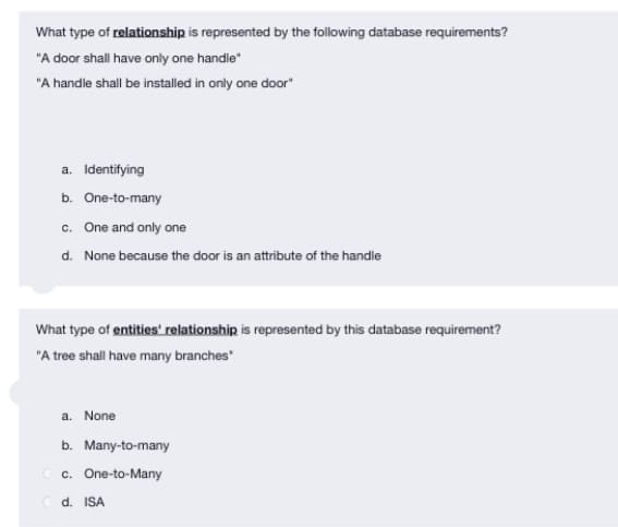 What type of relationship is represented by the following database requirements?
"A door shall have only one handle"
"A handle shall be installed in only one door"
a. Identifying
b. One-to-many
c. One and only one
d. None because the door is an attribute of the handle
What type of entities' relationship is represented by this database requirement?
"A tree shall have many branches"
a. None
b. Many-to-many
c. One-to-Many
Cd. ISA