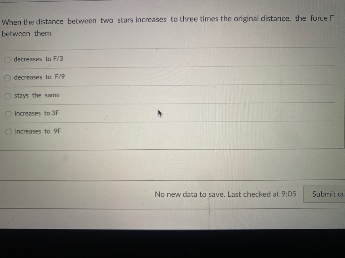 When the distance between two stars increases to three times the original distance, the force F
between them
decreases to F/3
decreases to F/9
stays the same
increases to 3F
increases to 9F
No new data to save. Last checked at 9:05
Submit qu
