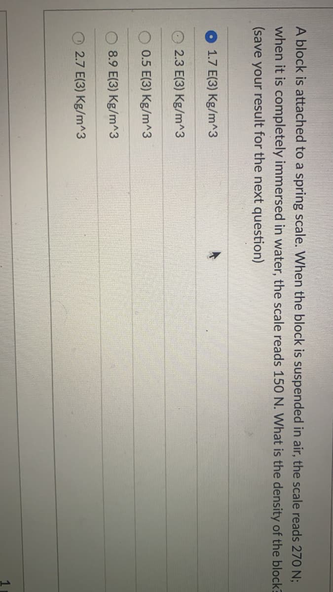 A block is attached to a spring scale. When the block is suspended in air, the scale reads 270 N;
when it is completely immersed in water, the scale reads 150 N. What is the density of the block
(save your result for the next question)
1.7 E(3) Kg/m^3
2.3 E(3) Kg/m^3
0.5 E(3) Kg/m^3
8.9 E(3) Kg/m^3
2.7 E(3) Kg/m^3
1
