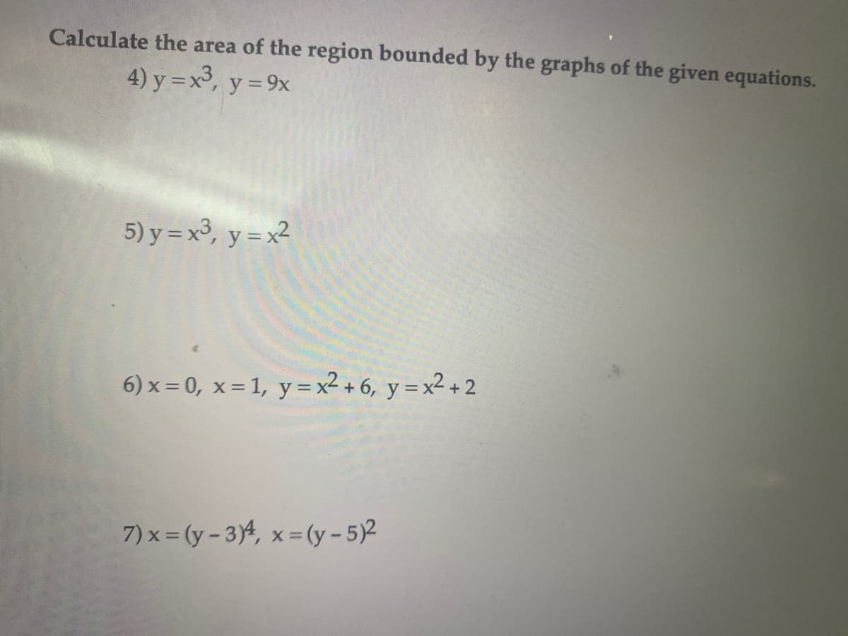 ### Calculating the Area of the Region Bounded by the Graphs of Given Equations

To find the area of regions bounded by the given equations, we set up and evaluate the appropriate definite integrals. Below are the specific equations and the bounded regions they describe:

1. **Problem 4:**
   \[
   y = x^3, \quad y = 9x
   \]
   Find the area of the region enclosed by these two curves.


2. **Problem 5:**
   \[
   y = x^3, \quad y = x^2
   \]
   Determine the area of the region where these two curves intersect each other and bound a closed region.

3. **Problem 6:**
   \[
   x = 0, \quad x = 1, \quad y = x^2 + 6, \quad y = x^2 + 2
   \]
   Evaluate the area of the region bounded by the vertical lines \(x = 0\) and \(x = 1\) and the two parabolic curves \(y = x^2 + 6\) and \(y = x^2 + 2\).

4. **Problem 7:**
   \[
   x = (y - 3)^4, \quad x = (y - 5)^2
   \]
   Compute the area of the region enclosed by these two equations.

For detailed solutions, refer to integral calculus methods for finding the area between curves, which often involve:

- Identifying the points of intersection.
- Setting up the definite integral with appropriate limits.
- Integrating the difference of the functions over the identified limits.

Graphical representations of these equations can help visualize the bounded regions and facilitate the setting up of the integrals.