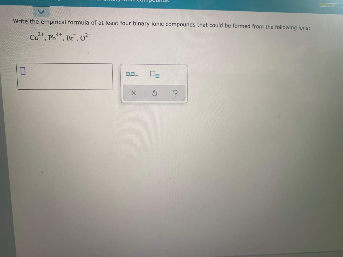 Write the empirical formula of at least four binary ionic compounds that could be formed from the following ions:
2+
Ca, Pb, Br, o²
4+
