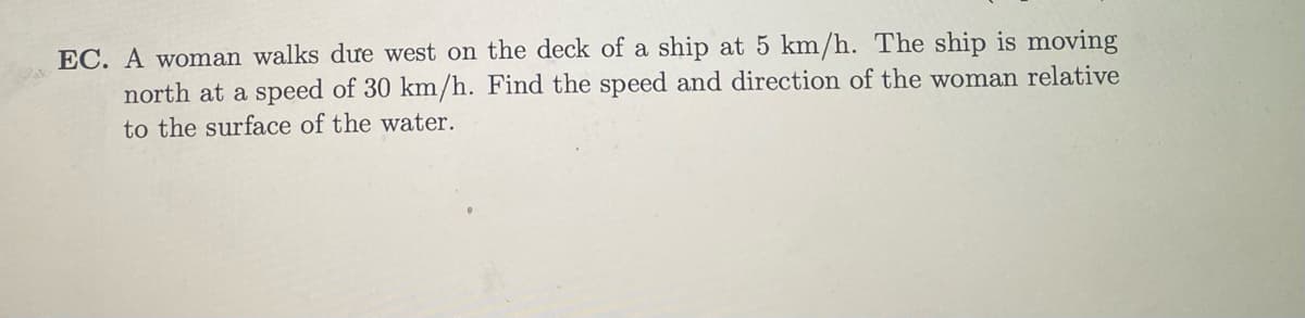 EC. A woman walks due west on the deck of a ship at 5 km/h. The ship is moving
north at a speed of 30 km/h. Find the speed and direction of the woman relative
to the surface of the water.
