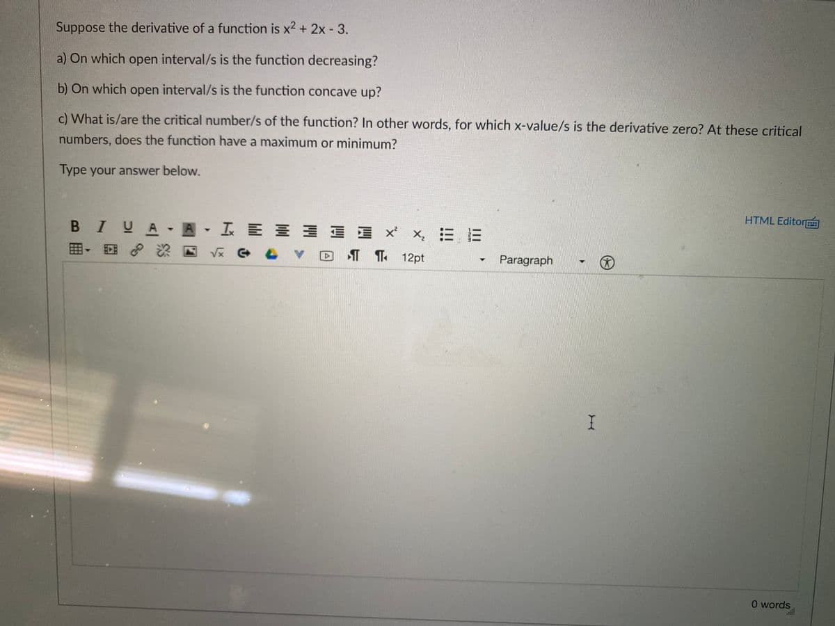 Suppose the derivative of a function is x2 + 2x - 3.
a) On which open interval/s is the function decreasing?
b) On which open interval/s is the function concave up?
c) What is/are the critical number/s of the function? In other words, for which x-value/s is the derivative zero? At these critical
numbers, does the function have a maximum or minimum?
Type your answer below.
HTML Editor
B IUA A I E E 3 E E x x, = E
田,回
¶ T 12pt
Paragraph
O words
GO
