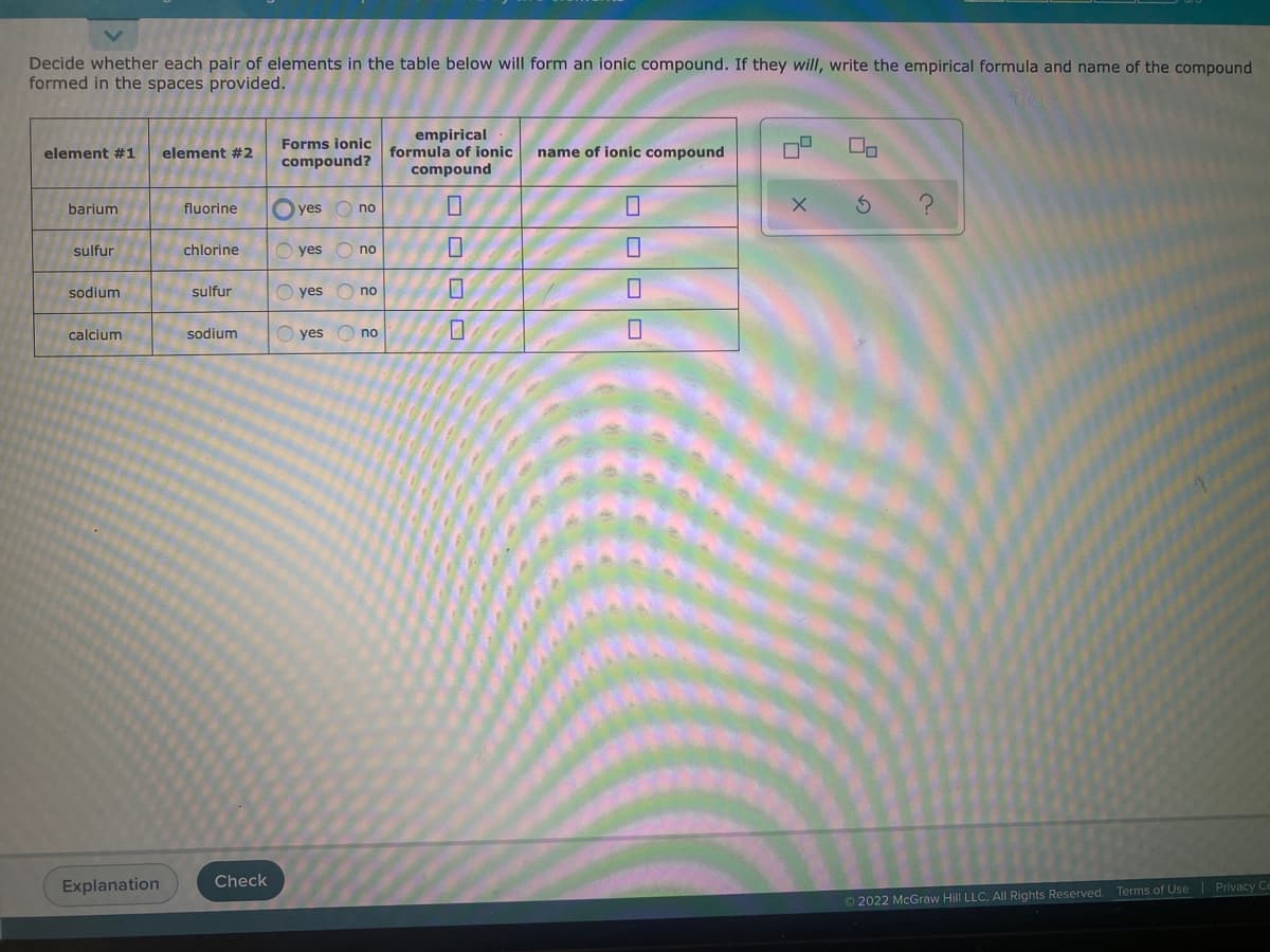 Decide whether each pair of elements in the table below will form an ionic compound. If they will, write the empirical formula and name of the compound
formed in the spaces provided.
empirical
formula of ionic
Forms ionic
element #1
element #2
name of ionic compound
compound?
compound
barium
O yes
fluorine
no
sulfur
chlorine
O yes O no
sodium
sulfur
O yes
O no
calcium
sodium
O yes O no
Check
Explanation
O 2022 McGraw Hill LLC. All Rights Reserved. Terms of Use Privacy Ce
OOOO
