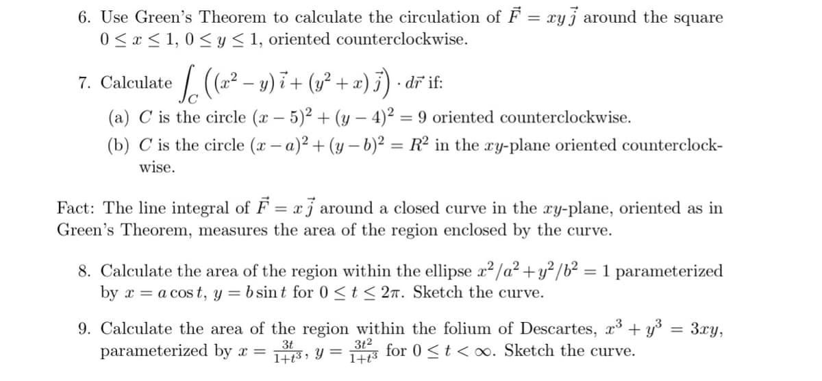 6. Use Green's Theorem to calculate the circulation of F = xy j around the square
0 < x < 1, 0 < y< 1, oriented counterclockwise.
7. Caleulate (² – y) i + (1² + ») j) • dř i:
· dr
(a) C is the circle (x – 5)² + (y – 4)² = 9 oriented counterclockwise.
(b) C is the circle (x – a)2 + (y – b)² = R² in the xy-plane oriented counterclock-
wise.
Fact: The line integral of F
Green's Theorem, measures the area of the region enclosed by the curve.
xj around a closed curve in the xy-plane, oriented as in
8. Calculate the area of the region within the ellipse x2/a² +y²/b² = 1 parameterized
by x = a cos t, y = b sint for 0<t < 2n. Sketch the curve.
%3D
9. Calculate the area of the region within the folium of Descartes, x + y° =
3t2
1+t3
3xy,
%3D
parameterized by x =
3t
1+t3 , Y =
for 0 <t < oo. Sketch the curve.
