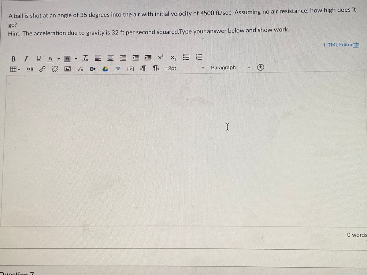 A ball is shot at an angle of 35 degrees into the air with initial velocity of 4500 ft/sec. Assuming no air resistance, how high does it
go?
Hint: The acceleration due to gravity is 32 ft per second squared.Type your answer below and show work.
HTML Editor
BIUA
工E三三 xx 三E
A
田、 回 P
V反 G 凸
T T 12pt
Paragraph
O words
Ouestion 7
